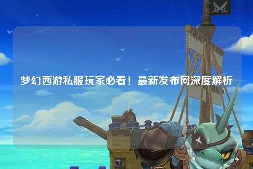 夢(mèng)幻西游私服玩家必看！最新發(fā)布網(wǎng)深度解析