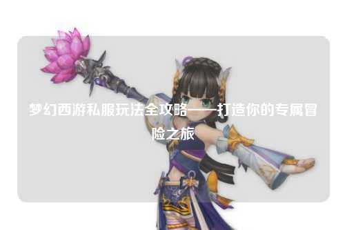 夢幻西游私服玩法全攻略——打造你的專屬冒險之旅