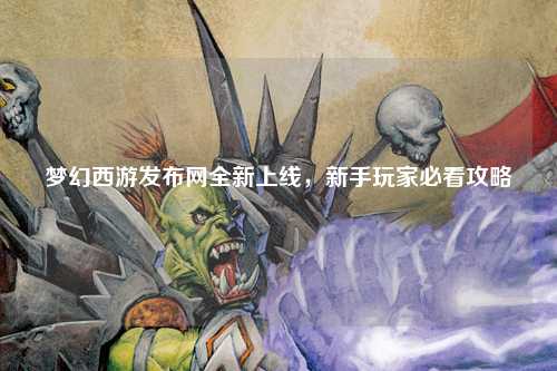 夢(mèng)幻西游發(fā)布網(wǎng)全新上線，新手玩家必看攻略